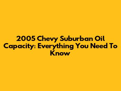 2005 Chevy Suburban Oil Capacity: Everything You Need To Know