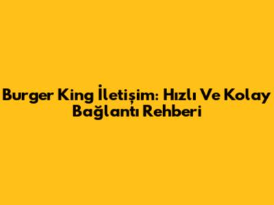 Burger King İletişim: Hızlı Ve Kolay Bağlantı Rehberi